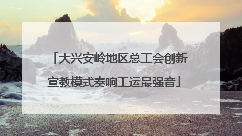 大兴安岭地区总工会创新宣教模式奏响工运最强音