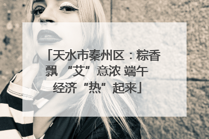 天水市秦州区：粽香飘 “艾”意浓 端午经济“热”起来