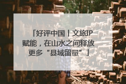 好评中国丨文旅IP赋能，在山水之间释放更多“县域留量”