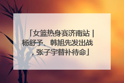 女篮热身赛济南站｜杨舒予、韩旭先发出战，张子宇替补待命