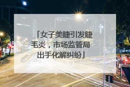 女子美睫引发睫毛炎，市场监管局出手化解纠纷