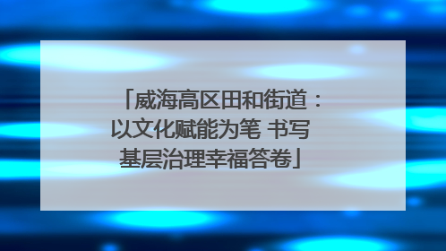 威海高区田和街道：以文化赋能为笔 书写基层治理幸福答卷