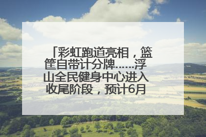彩虹跑道亮相，篮筐自带计分牌……浮山全民健身中心进入收尾阶段，预计6月30日试运营