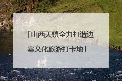 山西天镇全力打造边塞文化旅游打卡地