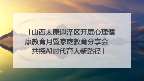 山西太原迎泽区开展心理健康教育月暨家庭教育分享会 共探AI时代育人新路径
