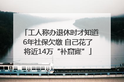 工人称办退休时才知道6年社保欠缴 自己花了将近14万“补窟窿”