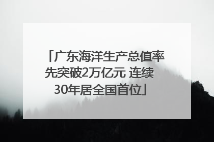 广东海洋生产总值率先突破2万亿元 连续30年居全国首位