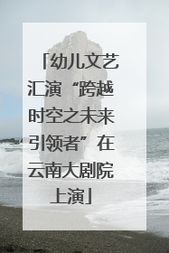 幼儿文艺汇演“跨越时空之未来引领者”在云南大剧院上演