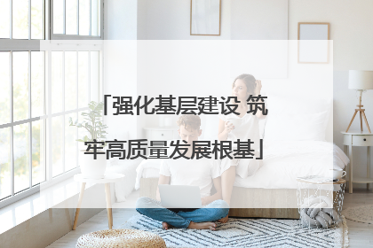 强化基层建设 筑牢高质量发展根基