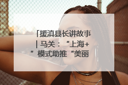 援滇县长讲故事｜马关：“上海+”模式助推“美丽产业”幸福绽放