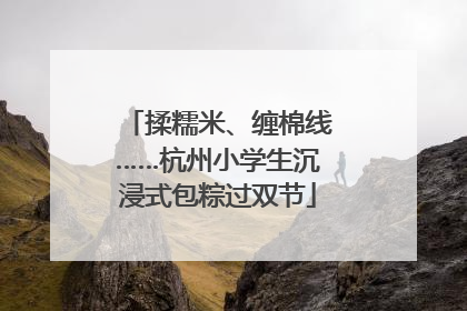 揉糯米、缠棉线……杭州小学生沉浸式包粽过双节