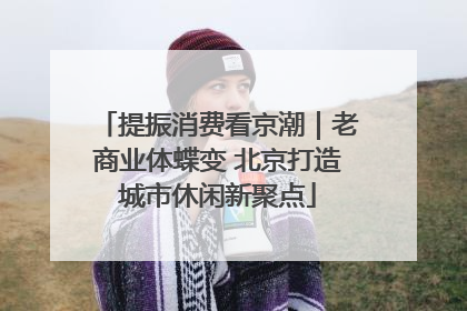 提振消费看京潮｜老商业体蝶变 北京打造城市休闲新聚点