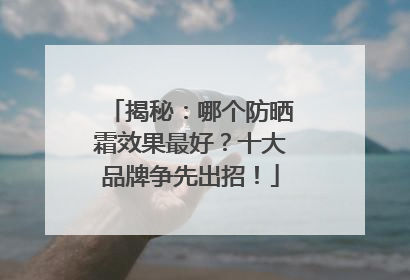 揭秘：哪个防晒霜效果最好？十大品牌争先出招！