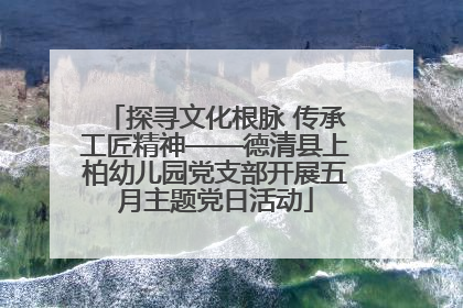 探寻文化根脉 传承工匠精神——德清县上柏幼儿园党支部开展五月主题党日活动