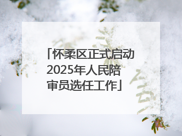 怀柔区正式启动2025年人民陪审员选任工作