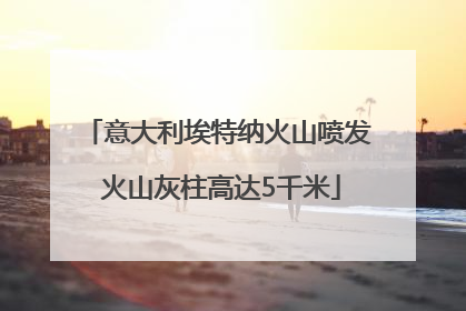 意大利埃特纳火山喷发 火山灰柱高达5千米
