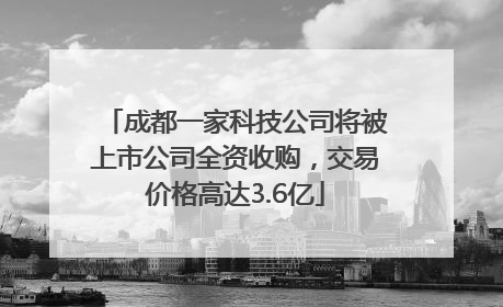 成都一家科技公司将被上市公司全资收购，交易价格高达3.6亿