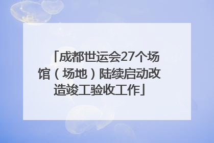 成都世运会27个场馆（场地）陆续启动改造竣工验收工作