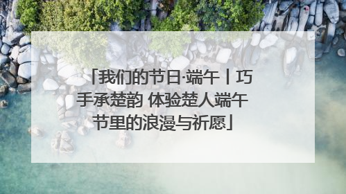 我们的节日·端午丨巧手承楚韵 体验楚人端午节里的浪漫与祈愿