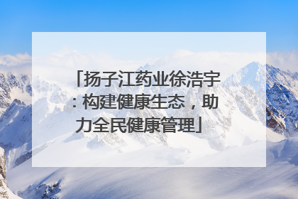 扬子江药业徐浩宇：构建健康生态，助力全民健康管理