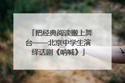 把经典阅读搬上舞台——北京中学生演绎话剧《呐喊》