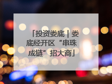 投资娄底｜娄底经开区“串珠成链”招大商