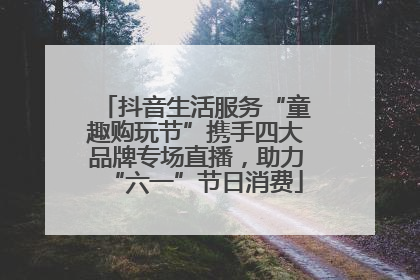 抖音生活服务“童趣购玩节”携手四大品牌专场直播，助力“六一”节日消费