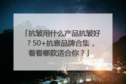 抗皱用什么产品抗皱好？50+抗衰品牌合集，看看哪款适合你？
