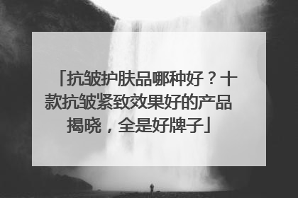 抗皱护肤品哪种好？十款抗皱紧致效果好的产品揭晓，全是好牌子