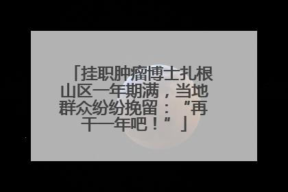 挂职肿瘤博士扎根山区一年期满，当地群众纷纷挽留：“再干一年吧！”