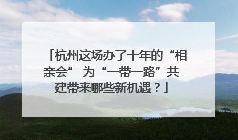 杭州这场办了十年的“相亲会” 为“一带一路”共建带来哪些新机遇？