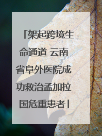 架起跨境生命通道 云南省阜外医院成功救治孟加拉国危重患者