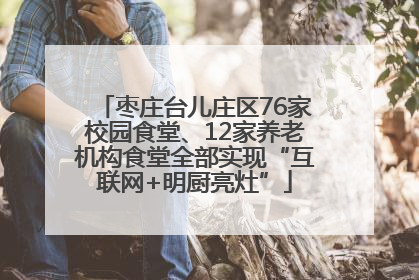 枣庄台儿庄区76家校园食堂、12家养老机构食堂全部实现“互联网+明厨亮灶”