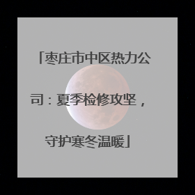 枣庄市中区热力公司：夏季检修攻坚，守护寒冬温暖