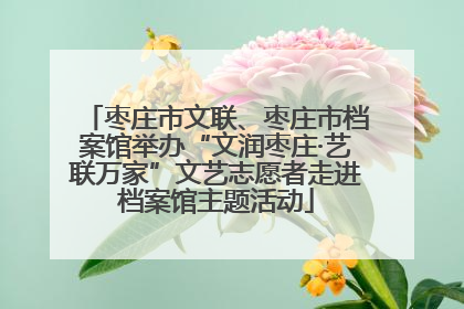 枣庄市文联、枣庄市档案馆举办“文润枣庄·艺联万家”文艺志愿者走进档案馆主题活动