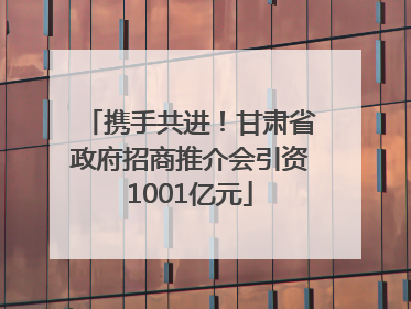 携手共进！甘肃省政府招商推介会引资1001亿元