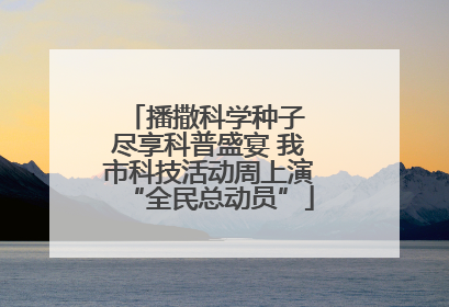 播撒科学种子 尽享科普盛宴 我市科技活动周上演“全民总动员”