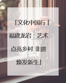 文化中国行丨福建龙岩：艺术点亮乡村 非遗焕发新生