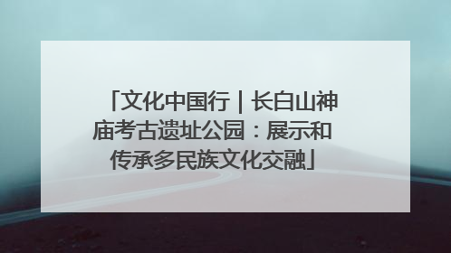文化中国行｜长白山神庙考古遗址公园：展示和传承多民族文化交融
