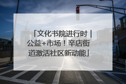 文化书院进行时｜公益+市场！辛店街道激活社区新动能