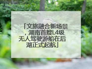 文旅融合新场景，湖南首艘L4级无人驾驶游船在后湖正式起航