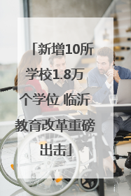 新增10所学校1.8万个学位 临沂教育改革重磅出击