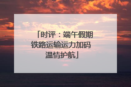 时评：端午假期铁路运输运力加码 温情护航