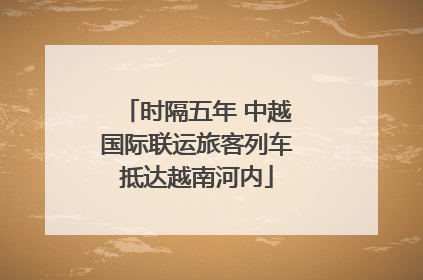 时隔五年 中越国际联运旅客列车抵达越南河内