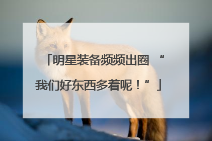 明星装备频频出圈 “我们好东西多着呢！”