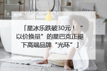 星冰乐跌破30元！“以价换量”的星巴克正褪下高端品牌“光环”