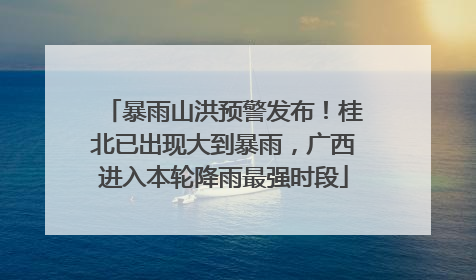 暴雨山洪预警发布！桂北已出现大到暴雨，广西进入本轮降雨最强时段