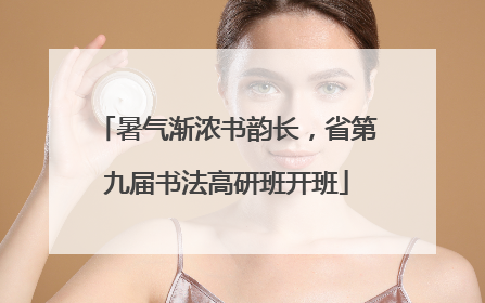 暑气渐浓书韵长，省第九届书法高研班开班