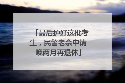最后护好这批考生，民警老佘申请晚两月再退休