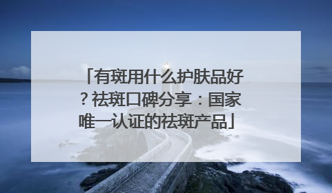 有斑用什么护肤品好？祛斑口碑分享：国家唯一认证的祛斑产品